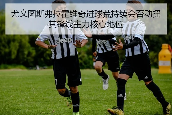 尤文图斯弗拉霍维奇进球荒持续会否动摇其锋线主力核心地位