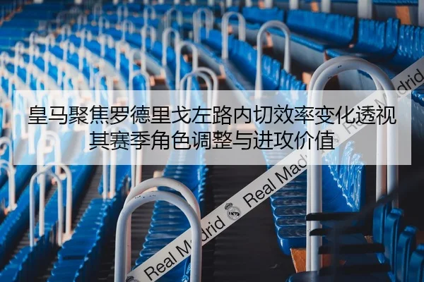 皇马聚焦罗德里戈左路内切效率变化透视其赛季角色调整与进攻价值