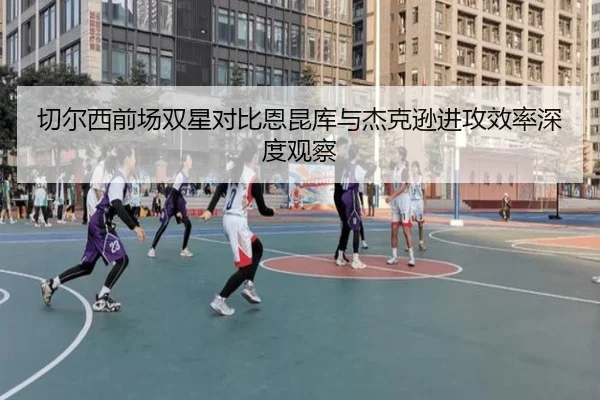 切尔西前场双星对比恩昆库与杰克逊进攻效率深度观察